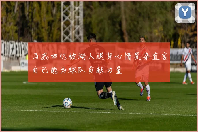 马威回忆被湖人退货心情复杂直言自己能为球队贡献力量