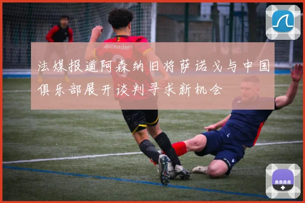 法媒报道阿森纳旧将萨诺戈与中国俱乐部展开谈判寻求新机会