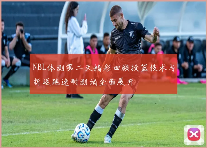NBL体测第二天精彩回顾投篮技术与折返跑速耐测试全面展开