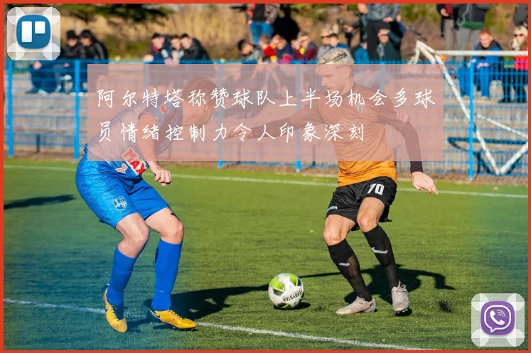 阿尔特塔称赞球队上半场机会多球员情绪控制力令人印象深刻