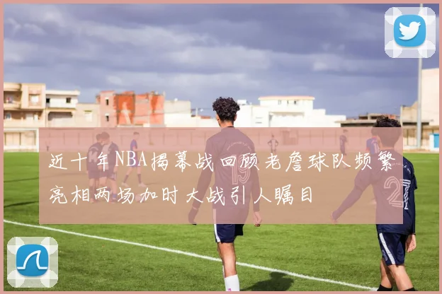 近十年NBA揭幕战回顾老詹球队频繁亮相两场加时大战引人瞩目