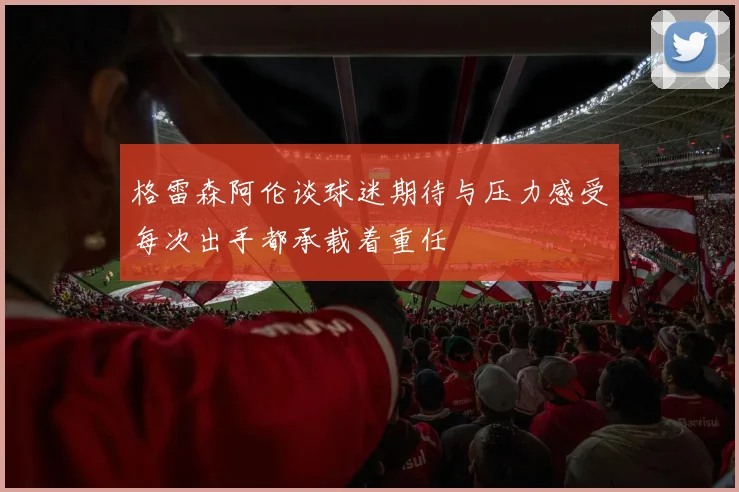 格雷森阿伦谈球迷期待与压力感受每次出手都承载着重任