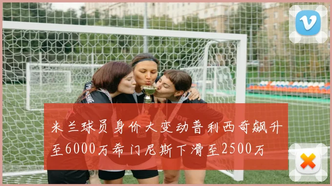 米兰球员身价大变动普利西奇飙升至6000万希门尼斯下滑至2500万