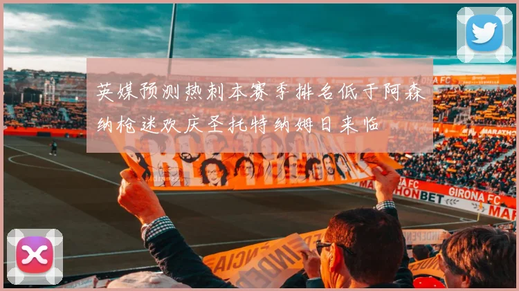 英媒预测热刺本赛季排名低于阿森纳枪迷欢庆圣托特纳姆日来临