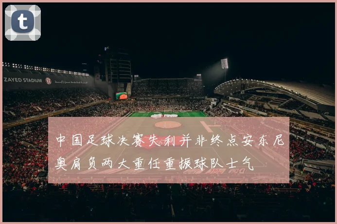 中国足球决赛失利并非终点安东尼奥肩负两大重任重振球队士气