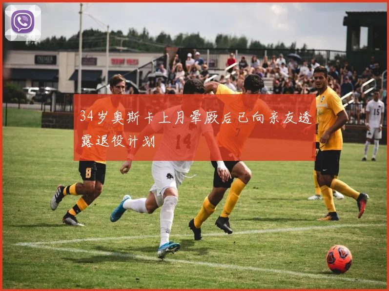 34岁奥斯卡上月晕厥后已向亲友透露退役计划