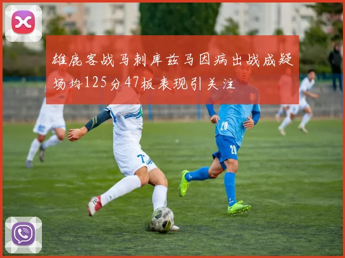 雄鹿客战马刺库兹马因病出战成疑场均125分47板表现引关注